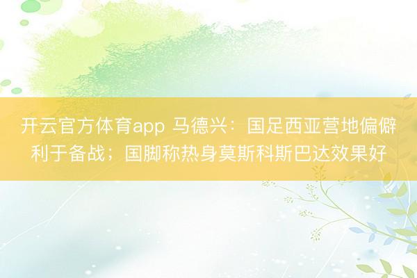開云官方體育app 馬德興：國足西亞營地偏僻利于備戰；國腳稱熱身莫斯科斯巴達效果好