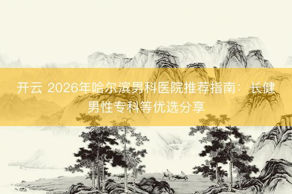 開云 2026年哈爾濱男科醫院推薦指南：長健男性專科等優選分享