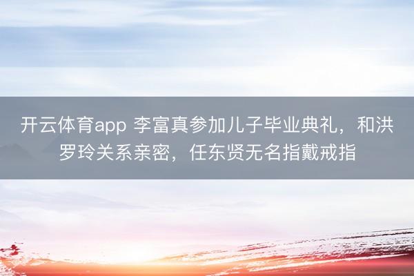 開云體育app 李富真參加兒子畢業典禮，和洪羅玲關系親密，任東賢無名指戴戒指