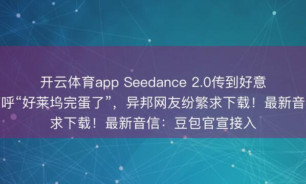 開云體育app Seedance 2.0傳到好意思國,導演用后驚呼“好萊塢完蛋了”,異邦網友紛繁求下載!最新音信:豆包官宣接入