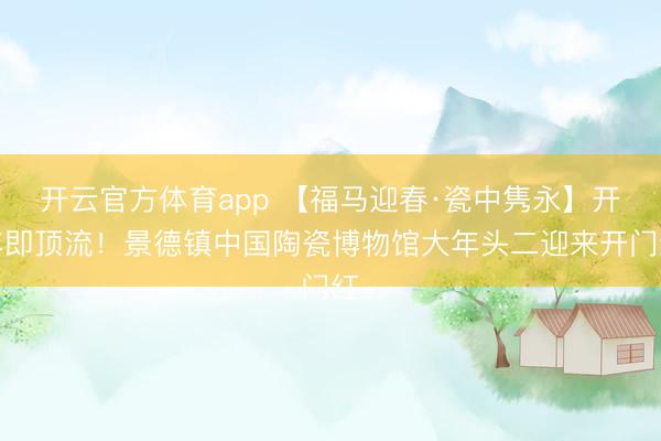 開云官方體育app 【福馬迎春·瓷中雋永】開年即頂流！景德鎮中國陶瓷博物館大年頭二迎來開門紅